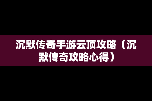 沉默传奇手游云顶攻略（沉默传奇攻略心得）