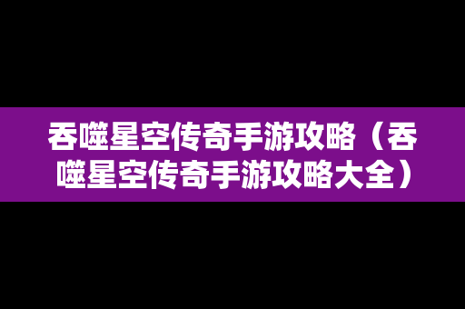 吞噬星空传奇手游攻略（吞噬星空传奇手游攻略大全）
