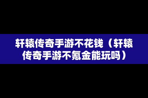 轩辕传奇手游不花钱（轩辕传奇手游不氪金能玩吗）