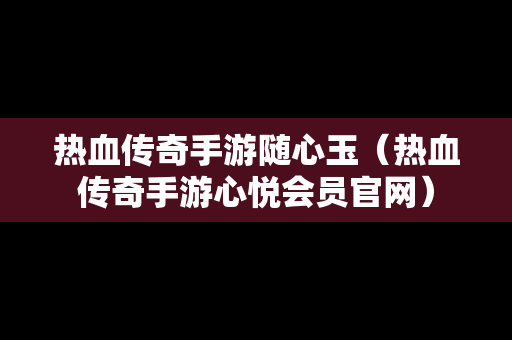 热血传奇手游随心玉（热血传奇手游心悦会员官网）