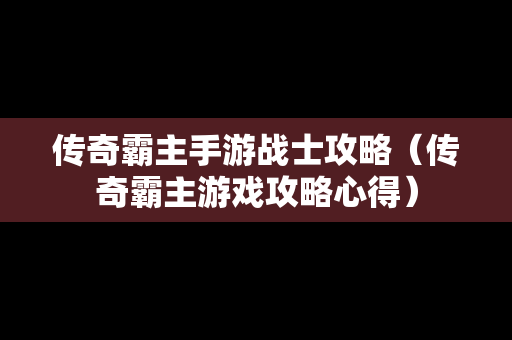 传奇霸主手游战士攻略（传奇霸主游戏攻略心得）