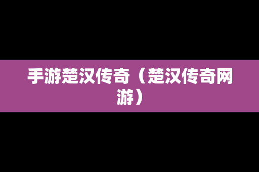 手游楚汉传奇（楚汉传奇网游）