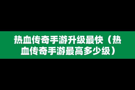 热血传奇手游升级最快（热血传奇手游最高多少级）