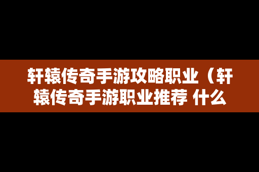 轩辕传奇手游攻略职业（轩辕传奇手游职业推荐 什么职业厉害2019）