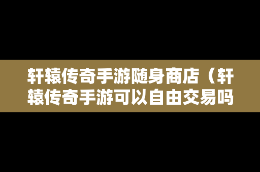 轩辕传奇手游随身商店（轩辕传奇手游可以自由交易吗）