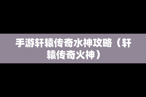 手游轩辕传奇水神攻略（轩辕传奇火神）