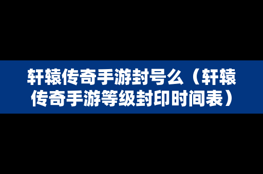 轩辕传奇手游封号么（轩辕传奇手游等级封印时间表）