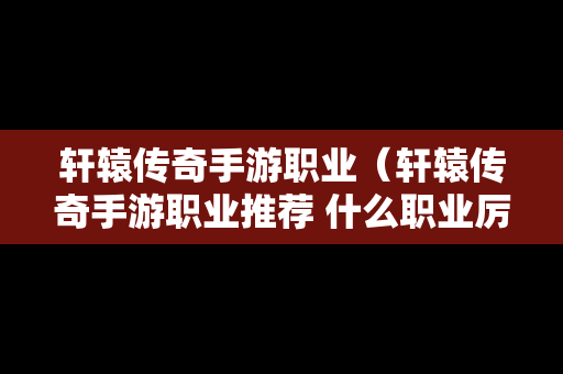 轩辕传奇手游职业（轩辕传奇手游职业推荐 什么职业厉害）