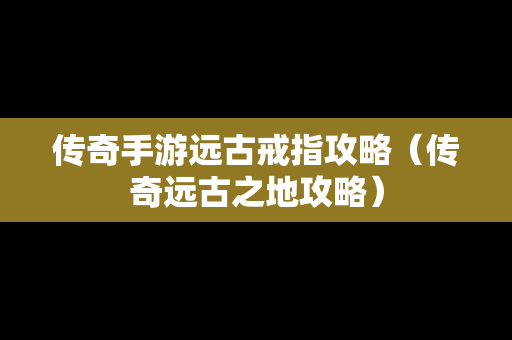 传奇手游远古戒指攻略（传奇远古之地攻略）