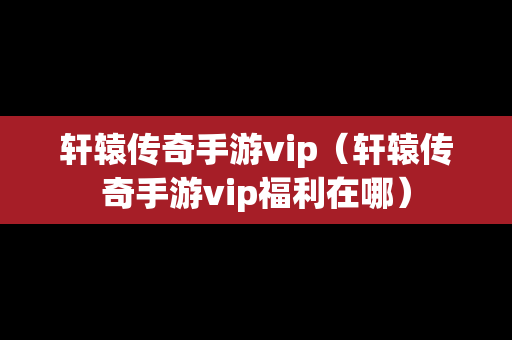轩辕传奇手游vip（轩辕传奇手游vip福利在哪）