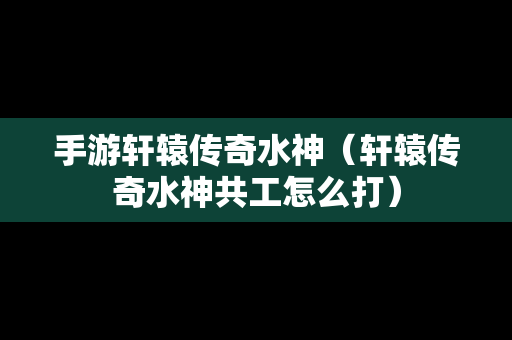 手游轩辕传奇水神（轩辕传奇水神共工怎么打）