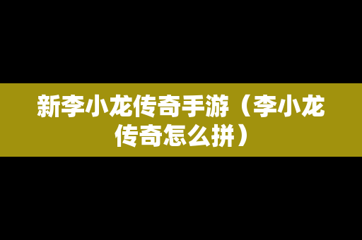 新李小龙传奇手游（李小龙传奇怎么拼）