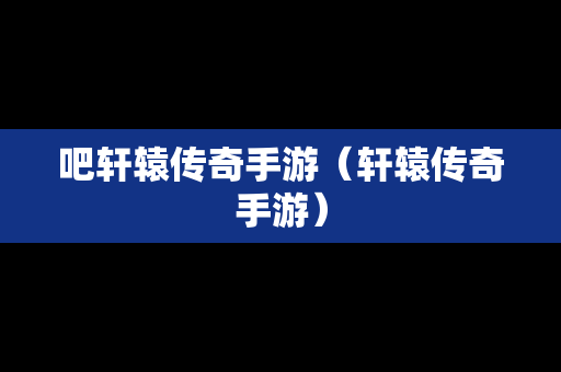 吧轩辕传奇手游（轩辕传奇手游）
