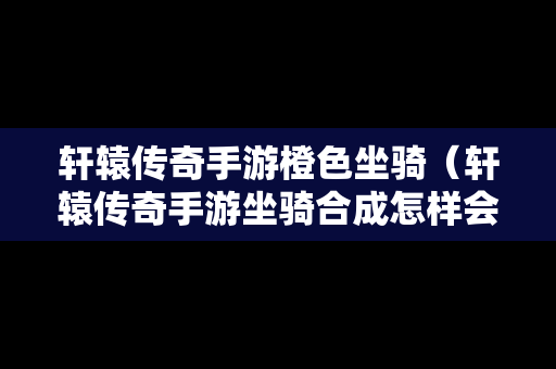 轩辕传奇手游橙色坐骑（轩辕传奇手游坐骑合成怎样会出稀有的）