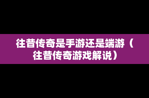 往昔传奇是手游还是端游（往昔传奇游戏解说）