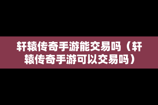 轩辕传奇手游能交易吗（轩辕传奇手游可以交易吗）