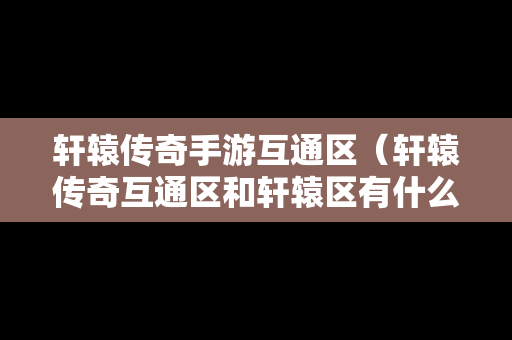 轩辕传奇手游互通区（轩辕传奇互通区和轩辕区有什么区别）