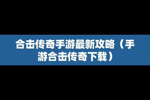合击传奇手游最新攻略（手游合击传奇下载）