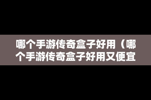 哪个手游传奇盒子好用（哪个手游传奇盒子好用又便宜）