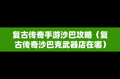 复古传奇手游沙巴攻略（复古传奇沙巴克武器店在哪）