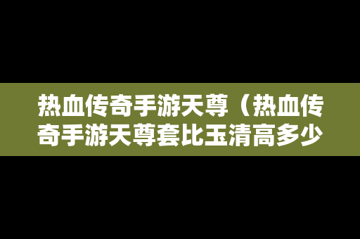 热血传奇手游天尊（热血传奇手游天尊套比玉清高多少战力）