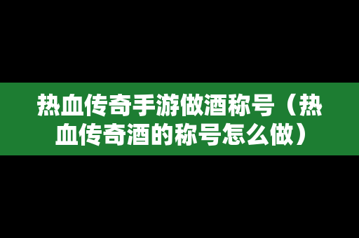 热血传奇手游做酒称号（热血传奇酒的称号怎么做）