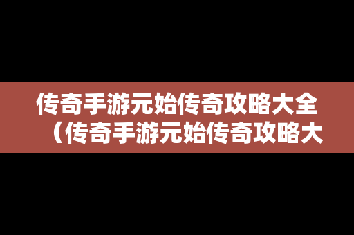 传奇手游元始传奇攻略大全（传奇手游元始传奇攻略大全最新）