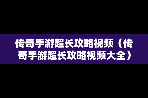 传奇手游超长攻略视频（传奇手游超长攻略视频大全）