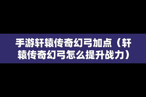 手游轩辕传奇幻弓加点（轩辕传奇幻弓怎么提升战力）