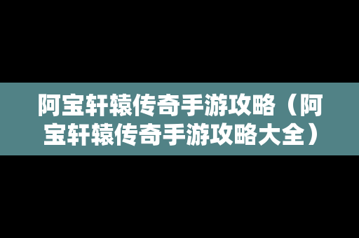 阿宝轩辕传奇手游攻略（阿宝轩辕传奇手游攻略大全）