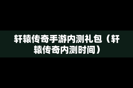 轩辕传奇手游内测礼包（轩辕传奇内测时间）