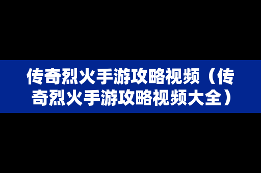 传奇烈火手游攻略视频（传奇烈火手游攻略视频大全）