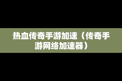 热血传奇手游加速（传奇手游网络加速器）