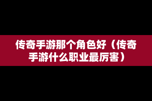 传奇手游那个角色好（传奇手游什么职业最厉害）