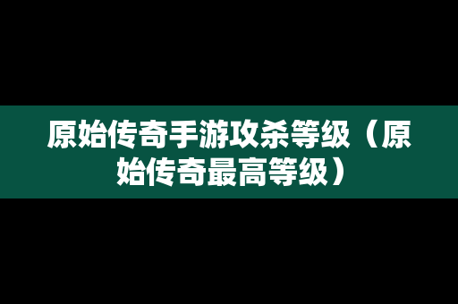 原始传奇手游攻杀等级（原始传奇最高等级）