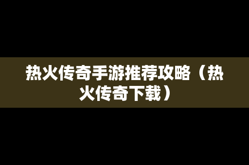 热火传奇手游推荐攻略（热火传奇下载）