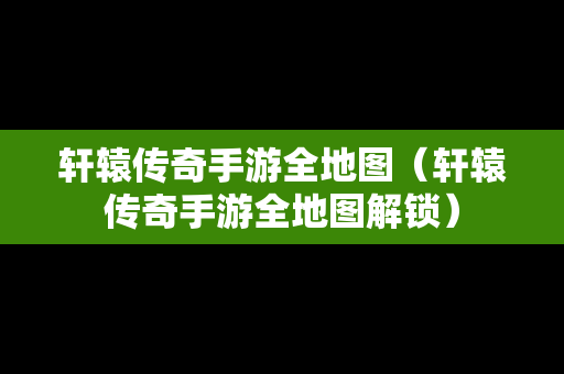 轩辕传奇手游全地图（轩辕传奇手游全地图解锁）
