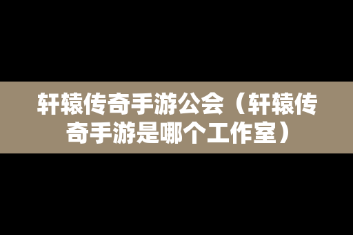 轩辕传奇手游公会（轩辕传奇手游是哪个工作室）