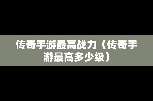 传奇手游最高战力（传奇手游最高多少级）