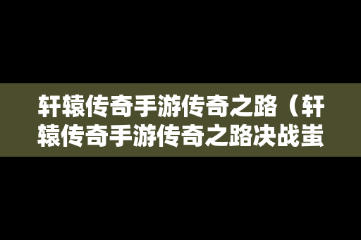 轩辕传奇手游传奇之路（轩辕传奇手游传奇之路决战蚩尤）