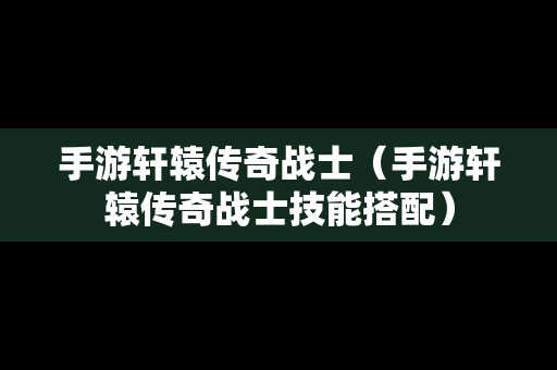 手游轩辕传奇战士（手游轩辕传奇战士技能搭配）