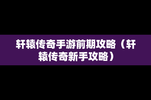 轩辕传奇手游前期攻略（轩辕传奇新手攻略）