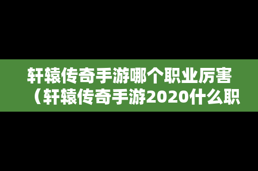 轩辕传奇手游哪个职业厉害（轩辕传奇手游2020什么职业强）