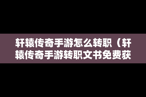 轩辕传奇手游怎么转职（轩辕传奇手游转职文书免费获得）