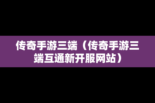 传奇手游三端（传奇手游三端互通新开服网站）