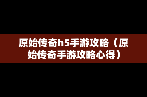 原始传奇h5手游攻略（原始传奇手游攻略心得）