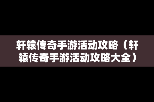 轩辕传奇手游活动攻略（轩辕传奇手游活动攻略大全）