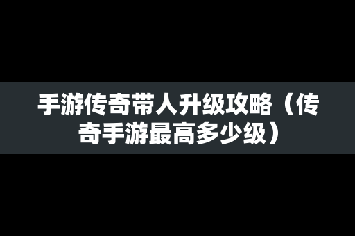 手游传奇带人升级攻略（传奇手游最高多少级）