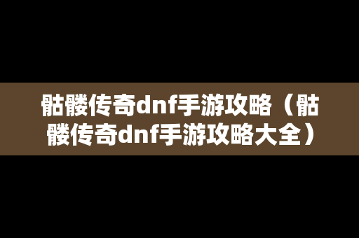 骷髅传奇dnf手游攻略（骷髅传奇dnf手游攻略大全）