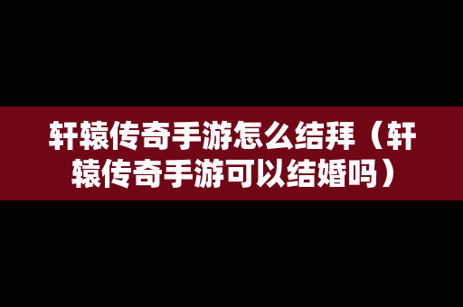 轩辕传奇手游怎么结拜（轩辕传奇手游可以结婚吗）